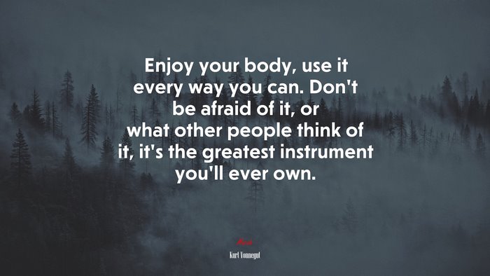 Enjoy your body, use it every way you can. Don’t be afraid of it, or what other people think of it, it’s the greatest instrument you’ll ever own. | Kurt Vonnegut quote