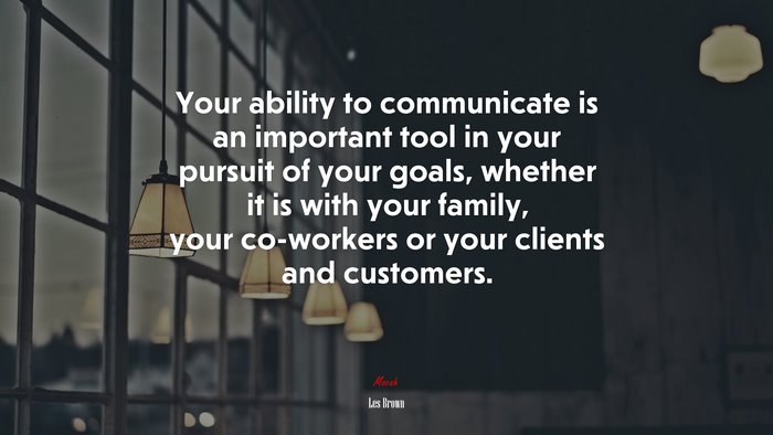 Your ability to communicate is an important tool in your pursuit of your goals, whether it is with your family, your co-workers or your clients and customers. | Les Brown quote