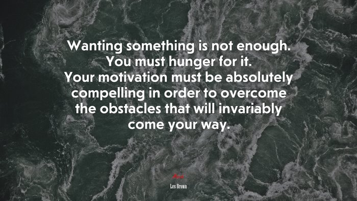 Wanting something is not enough. You must hunger for it. Your motivation must be absolutely compelling in order to overcome the obstacles that will invariably come your way. | Les Brown quote