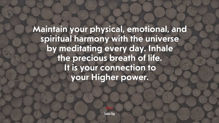 Maintain your physical, emotional, and spiritual harmony with the universe by meditating every day. Inhale the precious breath of life. It is your connection to your Higher power. | Louise Hay quote