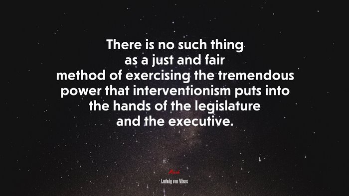 There is no such thing as a just and fair method of exercising the tremendous power that interventionism puts into the hands of the legislature and the executive. | Ludwig von Mises quote