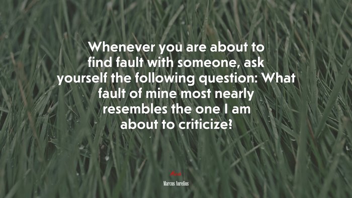 Whenever you are about to find fault with someone, ask yourself the following question: What fault of mine most nearly resembles the one I am about to criticize? | Marcus Aurelius quote