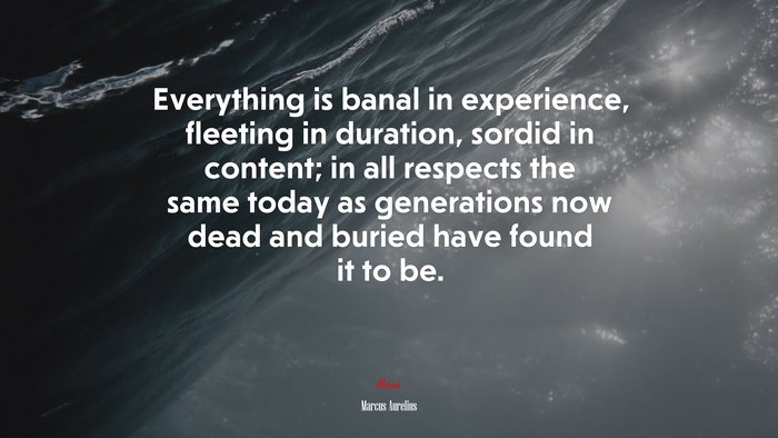 Everything is banal in experience, fleeting in duration, sordid in content; in all respects the same today as generations now dead and buried have found it to be. | Marcus Aurelius quote