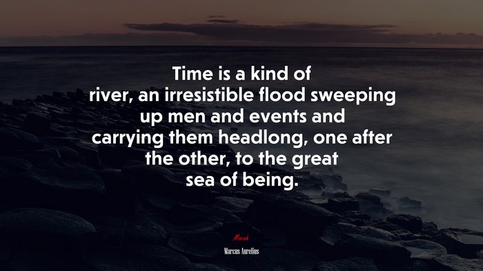 Time is a kind of river, an irresistible flood sweeping up men and events and carrying them headlong, one after the other, to the great sea of being. | Marcus Aurelius quote