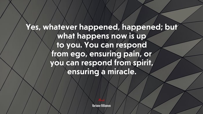 Yes, whatever happened, happened; but what happens now is up to you. You can respond from ego, ensuring pain, or you can respond from spirit, ensuring a miracle. | Marianne Williamson quote