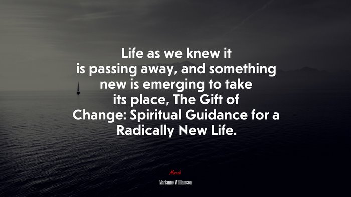 Life as we knew it is passing away, and something new is emerging to take its place, The Gift of Change: Spiritual Guidance for a Radically New Life. | Marianne Williamson quote