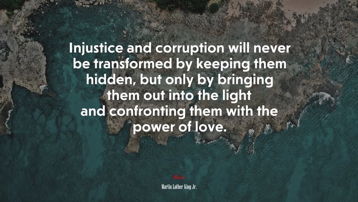 Injustice and corruption will never be transformed by keeping them hidden, but only by bringing them out into the light and confronting them with the power of love. | Martin Luther King Jr. quote