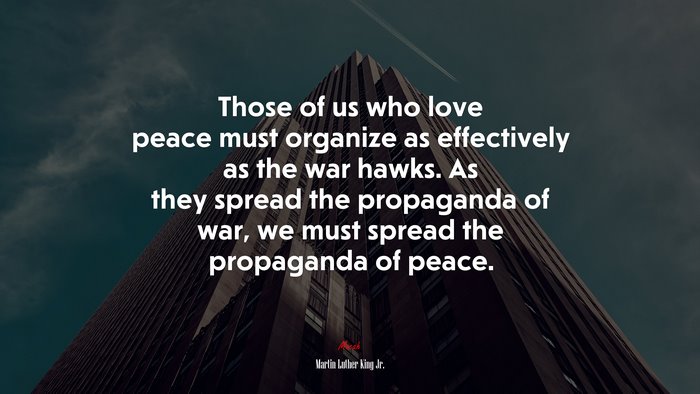 Those of us who love peace must organize as effectively as the war hawks. As they spread the propaganda of war, we must spread the propaganda of peace. | Martin Luther King Jr. quote