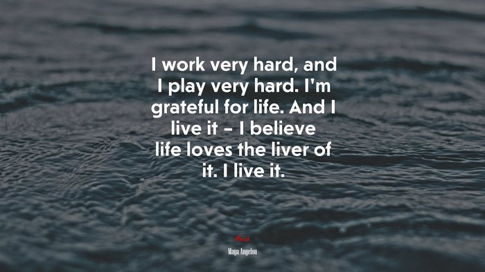 I work very hard, and I play very hard. I’m grateful for life. And I live it – I believe life loves the liver of it. I live it. | Maya Angelou quote