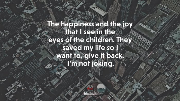 The happiness and the joy that I see in the eyes of the children. They saved my life so I want to, give it back. I’m not joking. | Michael Jackson quote