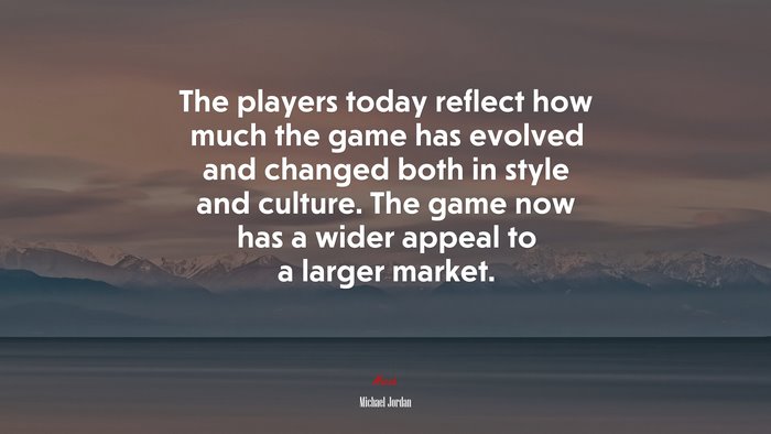 The players today reflect how much the game has evolved and changed both in style and culture. The game now has a wider appeal to a larger market. | Michael Jordan quote