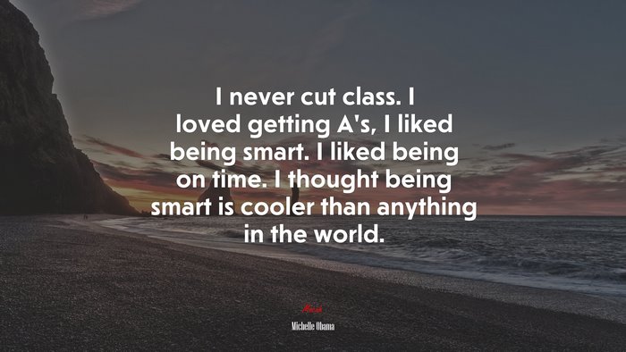 I never cut class. I loved getting A’s, I liked being smart. I liked being on time. I thought being smart is cooler than anything in the world. | Michelle Obama quote