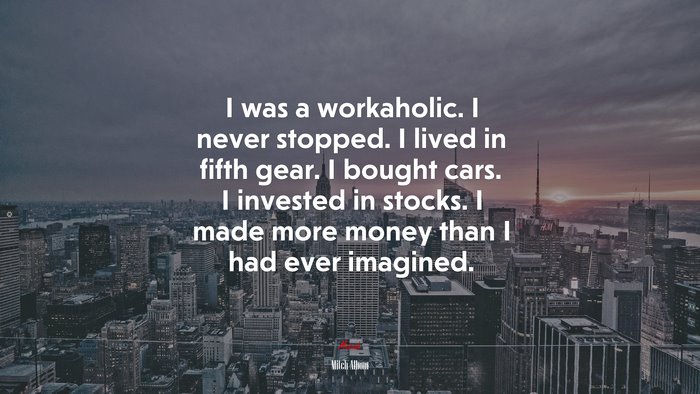 I was a workaholic. I never stopped. I lived in fifth gear. I bought cars. I invested in stocks. I made more money than I had ever imagined. | Mitch Albom quote