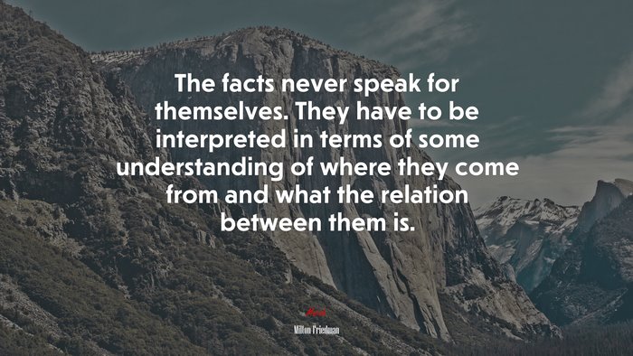 The facts never speak for themselves. They have to be interpreted in terms of some understanding of where they come from and what the relation between them is. | Milton Friedman quote