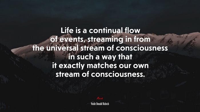 Life is a continual flow of events, streaming in from the universal stream of consciousness in such a way that it exactly matches our own stream of consciousness. | Neale Donald Walsch quote