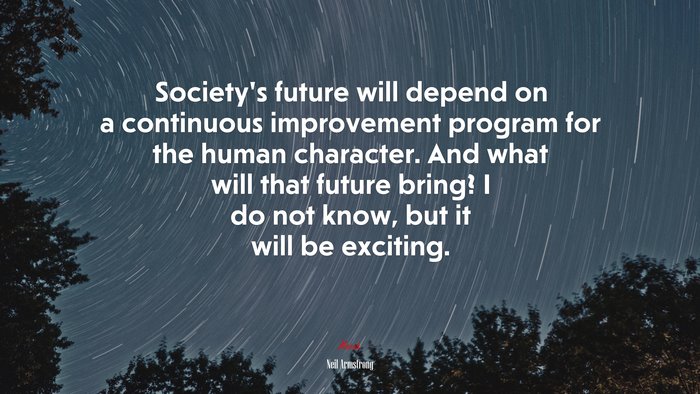 Society’s future will depend on a continuous improvement program for the human character. And what will that future bring? I do not know, but it will be exciting. | Neil Armstrong quote