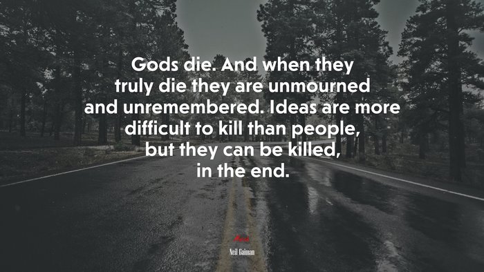 Gods die. And when they truly die they are unmourned and unremembered. Ideas are more difficult to kill than people, but they can be killed, in the end. | Neil Gaiman quote