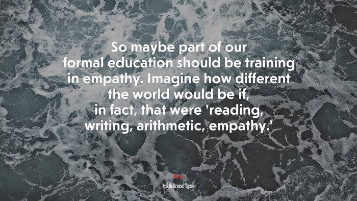 So maybe part of our formal education should be training in empathy. Imagine how different the world would be if, in fact, that were ‘reading, writing, arithmetic, empathy.’ | Neil deGrasse Tyson quote