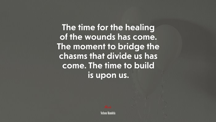The time for the healing of the wounds has come. The moment to bridge the chasms that divide us has come. The time to build is upon us. | Nelson Mandela quote