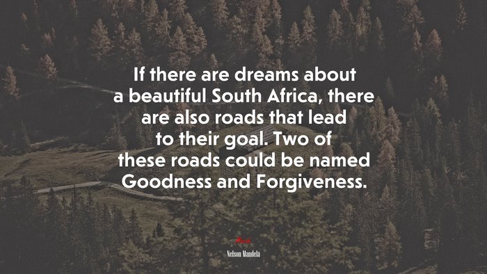 If there are dreams about a beautiful South Africa, there are also roads that lead to their goal. Two of these roads could be named Goodness and Forgiveness. | Nelson Mandela quote