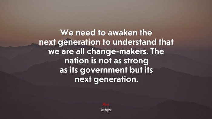We need to awaken the next generation to understand that we are all change-makers. The nation is not as strong as its government but its next generation. | Nick Vujicic quote
