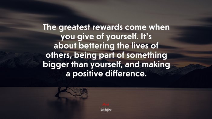 The greatest rewards come when you give of yourself. It’s about bettering the lives of others, being part of something bigger than yourself, and making a positive difference. | Nick Vujicic quote