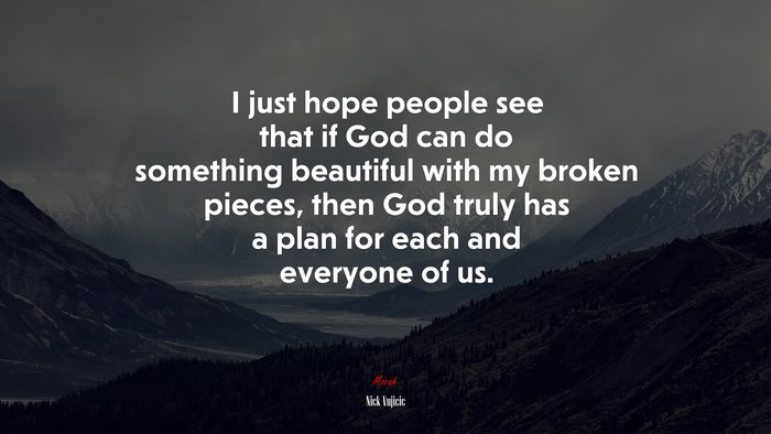 I just hope people see that if God can do something beautiful with my broken pieces, then God truly has a plan for each and everyone of us. | Nick Vujicic quote
