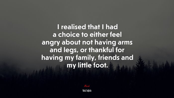 I realised that I had a choice to either feel angry about not having arms and legs, or thankful for having my family, friends and my little foot. | Nick Vujicic quote
