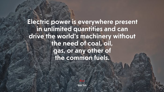Electric power is everywhere present in unlimited quantities and can drive the world’s machinery without the need of coal, oil, gas, or any other of the common fuels. | Nikola Tesla quote