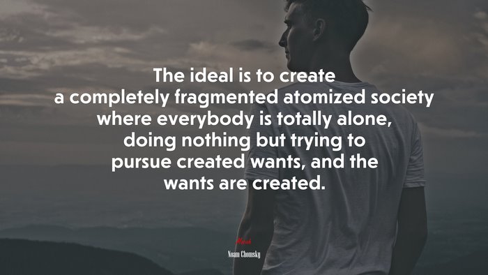 The ideal is to create a completely fragmented atomized society where everybody is totally alone, doing nothing but trying to pursue created wants, and the wants are created. | Noam Chomsky quote