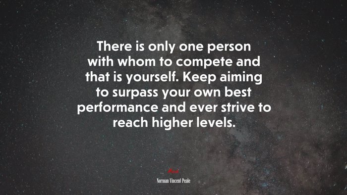 There is only one person with whom to compete and that is yourself. Keep aiming to surpass your own best performance and ever strive to reach higher levels. | Norman Vincent Peale quote