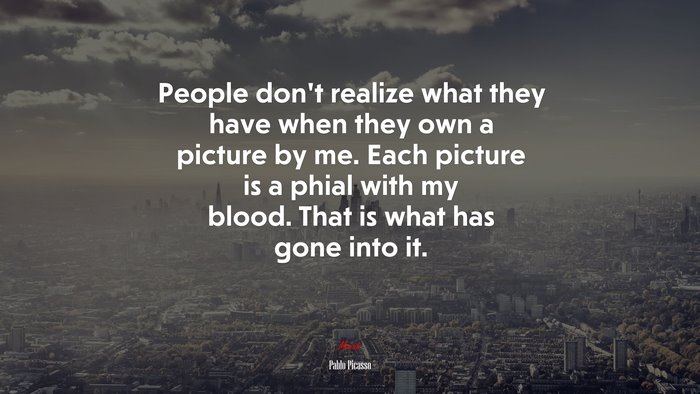 People don’t realize what they have when they own a picture by me. Each picture is a phial with my blood. That is what has gone into it. | Pablo Picasso quote