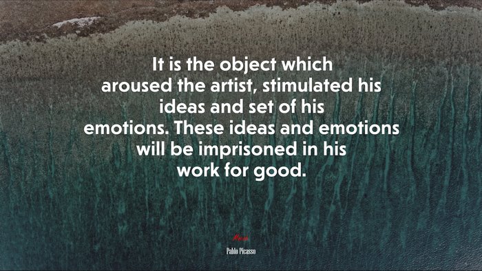 It is the object which aroused the artist, stimulated his ideas and set of his emotions. These ideas and emotions will be imprisoned in his work for good. | Pablo Picasso quote