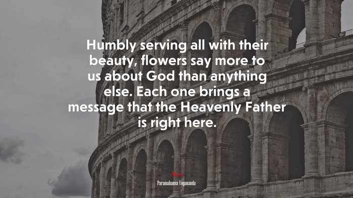 Humbly serving all with their beauty, flowers say more to us about God than anything else. Each one brings a message that the Heavenly Father is right here. | Paramahansa Yogananda quote