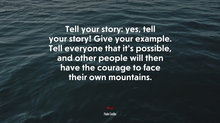 Tell your story: yes, tell your story! Give your example. Tell everyone that it’s possible, and other people will then have the courage to face their own mountains. | Paulo Coelho quote