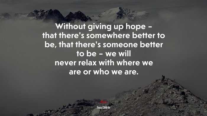 Without giving up hope – that there’s somewhere better to be, that there’s someone better to be – we will never relax with where we are or who we are. | Pema Chödrön quote