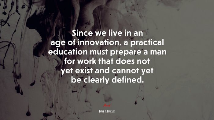 Since we live in an age of innovation, a practical education must prepare a man for work that does not yet exist and cannot yet be clearly defined. | Peter F. Drucker quote