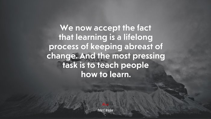 We now accept the fact that learning is a lifelong process of keeping abreast of change. And the most pressing task is to teach people how to learn. | Peter F. Drucker quote