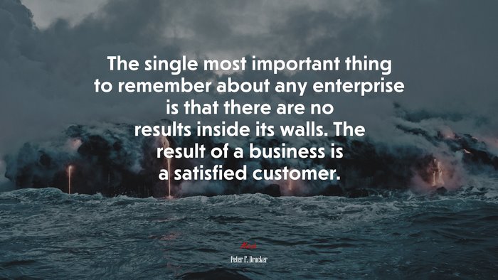 The single most important thing to remember about any enterprise is that there are no results inside its walls. The result of a business is a satisfied customer. | Peter F. Drucker quote