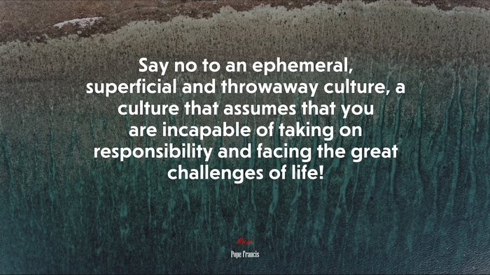 Say no to an ephemeral, superficial and throwaway culture, a culture that assumes that you are incapable of taking on responsibility and facing the great challenges of life! | Pope Francis quote