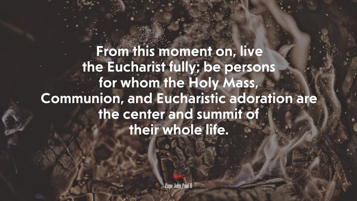 From this moment on, live the Eucharist fully; be persons for whom the Holy Mass, Communion, and Eucharistic adoration are the center and summit of their whole life. | Pope John Paul II quote