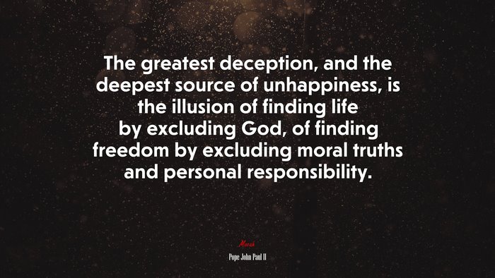 The greatest deception, and the deepest source of unhappiness, is the illusion of finding life by excluding God, of finding freedom by excluding moral truths and personal responsibility. | Pope John Paul II quote