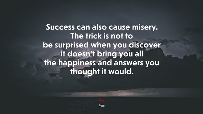 Success can also cause misery. The trick is not to be surprised when you discover it doesn’t bring you all the happiness and answers you thought it would. | Prince quote