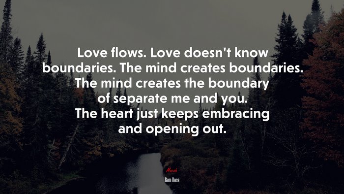 Love flows. Love doesn’t know boundaries. The mind creates boundaries. The mind creates the boundary of separate me and you. The heart just keeps embracing and opening out. | Ram Dass quote