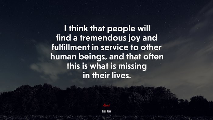 I think that people will find a tremendous joy and fulfillment in service to other human beings, and that often this is what is missing in their lives. | Ram Dass quote