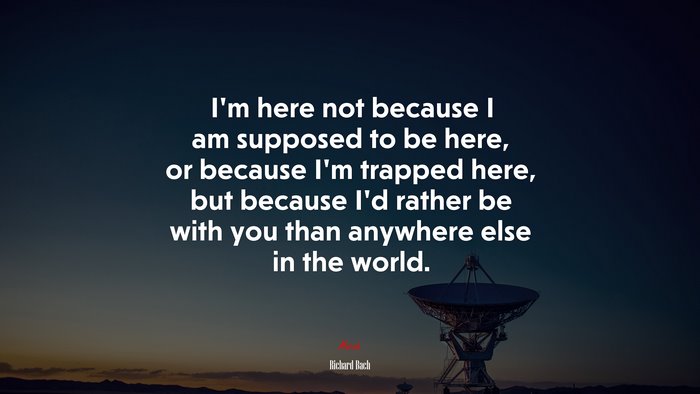 I’m here not because I am supposed to be here, or because I’m trapped here, but because I’d rather be with you than anywhere else in the world. | Richard Bach quote