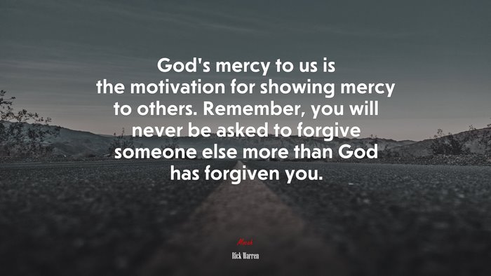 God’s mercy to us is the motivation for showing mercy to others. Remember, you will never be asked to forgive someone else more than God has forgiven you. | Rick Warren quote