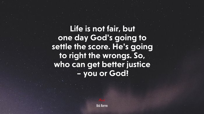 Life is not fair, but one day God’s going to settle the score. He’s going to right the wrongs. So, who can get better justice – you or God? | Rick Warren quote