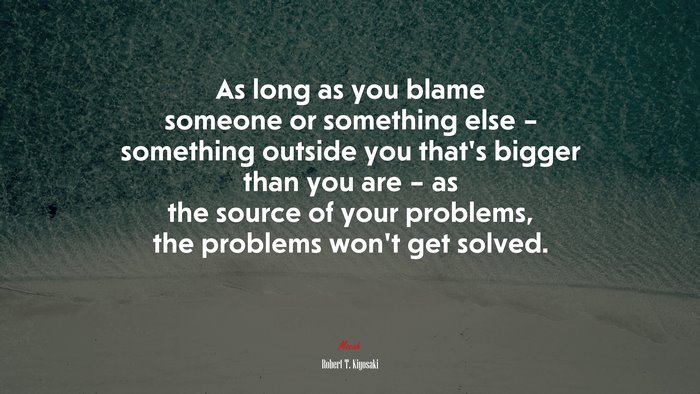 As long as you blame someone or something else – something outside you that’s bigger than you are – as the source of your problems, the problems won’t get solved. | Robert T. Kiyosaki quote