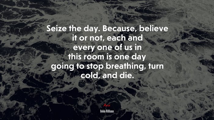 Seize the day. Because, believe it or not, each and every one of us in this room is one day going to stop breathing, turn cold, and die. | Robin Williams quote